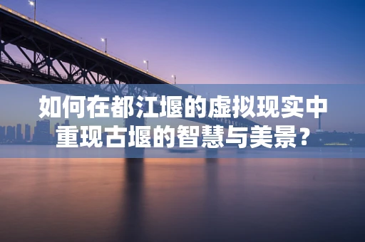 如何在都江堰的虚拟现实中重现古堰的智慧与美景？