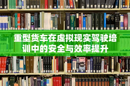 重型货车在虚拟现实驾驶培训中的安全与效率提升