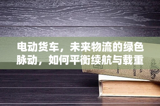 电动货车，未来物流的绿色脉动，如何平衡续航与载重？