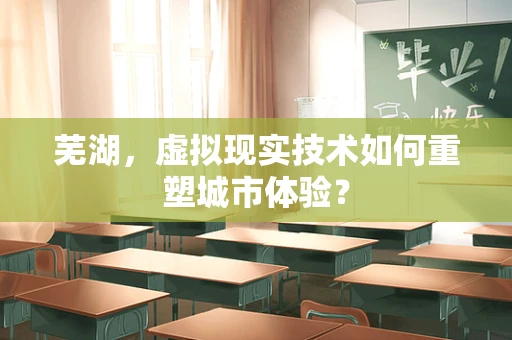 芜湖，虚拟现实技术如何重塑城市体验？