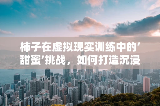 柿子在虚拟现实训练中的‘甜蜜’挑战，如何打造沉浸式采摘体验？