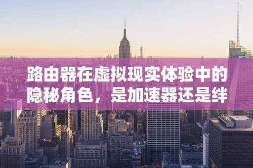 路由器在虚拟现实体验中的隐秘角色，是加速器还是绊脚石？