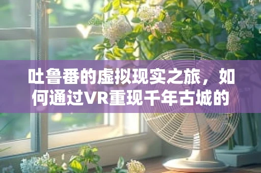 吐鲁番的虚拟现实之旅，如何通过VR重现千年古城的辉煌？