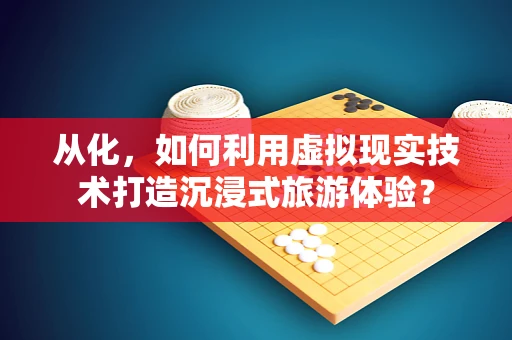 从化，如何利用虚拟现实技术打造沉浸式旅游体验？