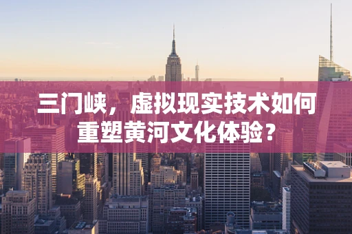 三门峡，虚拟现实技术如何重塑黄河文化体验？