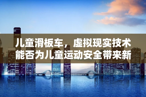 儿童滑板车，虚拟现实技术能否为儿童运动安全带来新变革？
