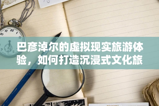 巴彦淖尔的虚拟现实旅游体验，如何打造沉浸式文化旅游新篇章？