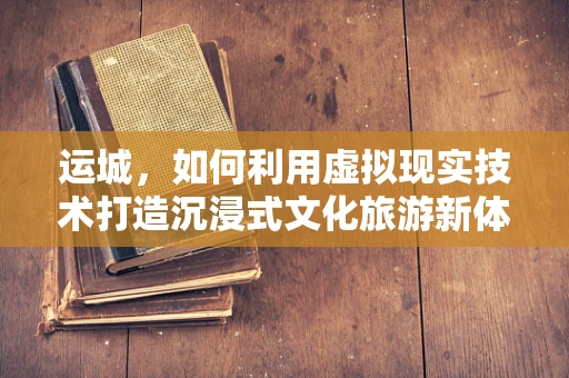 运城，如何利用虚拟现实技术打造沉浸式文化旅游新体验？