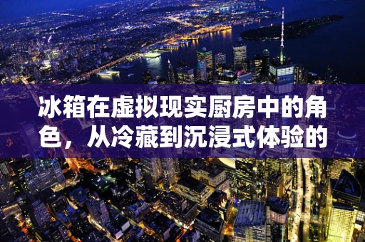 冰箱在虚拟现实厨房中的角色，从冷藏到沉浸式体验的转变？