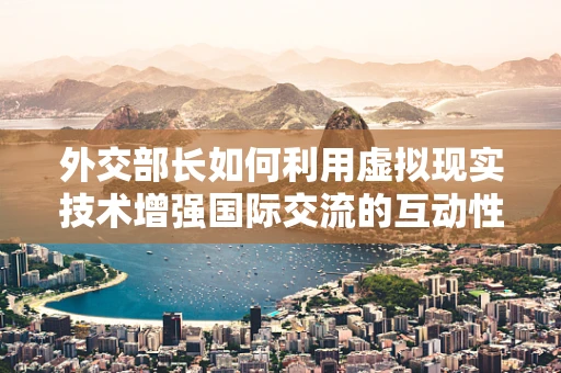 外交部长如何利用虚拟现实技术增强国际交流的互动性？