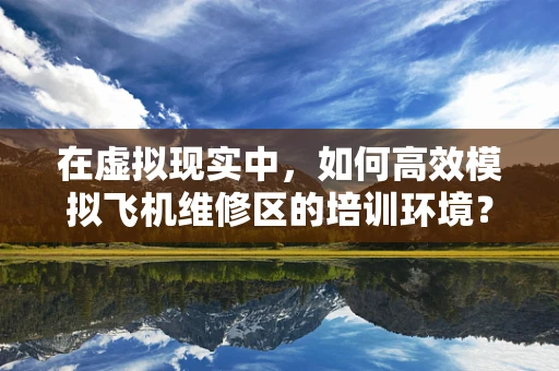 在虚拟现实中，如何高效模拟飞机维修区的培训环境？