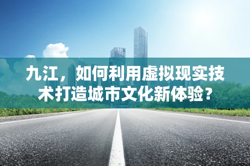 九江，如何利用虚拟现实技术打造城市文化新体验？