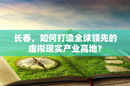 长春，如何打造全球领先的虚拟现实产业高地？