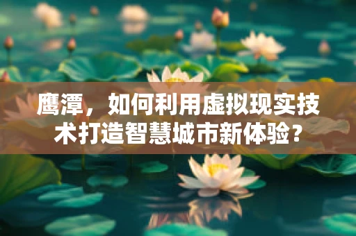 鹰潭，如何利用虚拟现实技术打造智慧城市新体验？