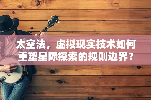 太空法，虚拟现实技术如何重塑星际探索的规则边界？