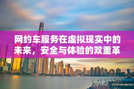 网约车服务在虚拟现实中的未来，安全与体验的双重革新？