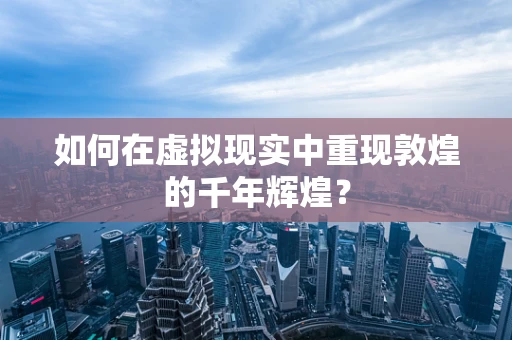 如何在虚拟现实中重现敦煌的千年辉煌？