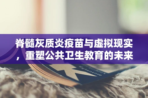 脊髓灰质炎疫苗与虚拟现实，重塑公共卫生教育的未来？