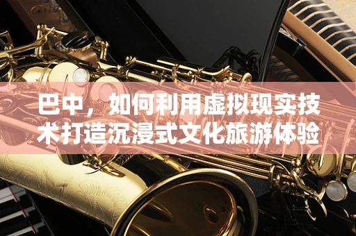巴中，如何利用虚拟现实技术打造沉浸式文化旅游体验？