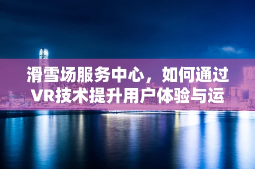 滑雪场服务中心，如何通过VR技术提升用户体验与运营效率？