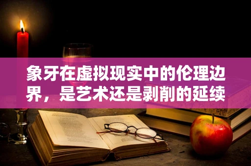 象牙在虚拟现实中的伦理边界，是艺术还是剥削的延续？