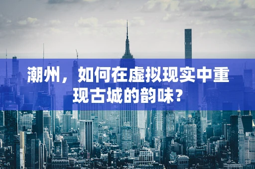 潮州，如何在虚拟现实中重现古城的韵味？