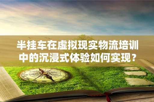 半挂车在虚拟现实物流培训中的沉浸式体验如何实现？