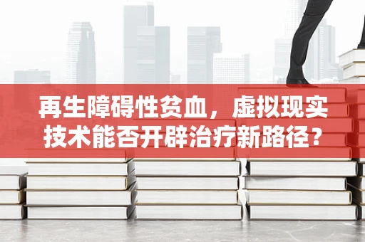 再生障碍性贫血，虚拟现实技术能否开辟治疗新路径？
