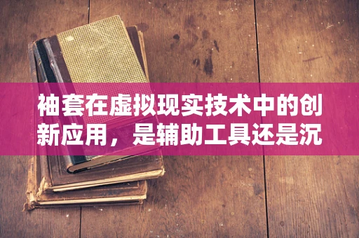 袖套在虚拟现实技术中的创新应用，是辅助工具还是沉浸式障碍？