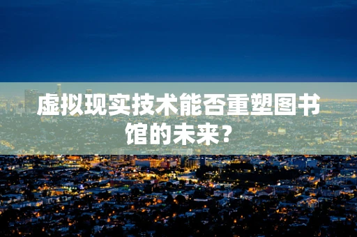 虚拟现实技术能否重塑图书馆的未来？