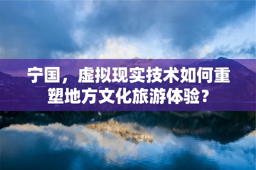 宁国，虚拟现实技术如何重塑地方文化旅游体验？