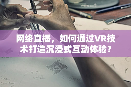 网络直播，如何通过VR技术打造沉浸式互动体验？