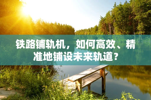 铁路铺轨机，如何高效、精准地铺设未来轨道？