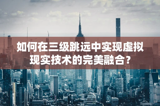如何在三级跳远中实现虚拟现实技术的完美融合？