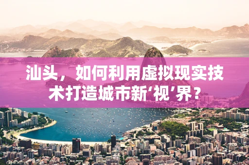 汕头，如何利用虚拟现实技术打造城市新‘视’界？