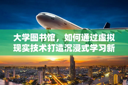 大学图书馆，如何通过虚拟现实技术打造沉浸式学习新体验？