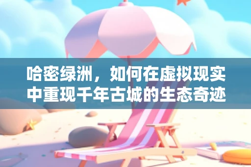 哈密绿洲，如何在虚拟现实中重现千年古城的生态奇迹？