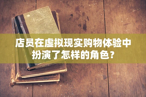店员在虚拟现实购物体验中扮演了怎样的角色？