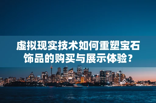 虚拟现实技术如何重塑宝石饰品的购买与展示体验？