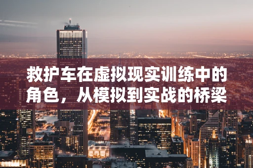 救护车在虚拟现实训练中的角色，从模拟到实战的桥梁