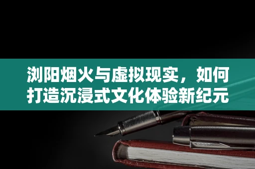 浏阳烟火与虚拟现实，如何打造沉浸式文化体验新纪元？