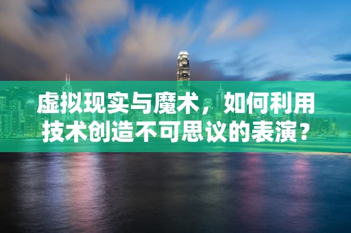 虚拟现实与魔术，如何利用技术创造不可思议的表演？