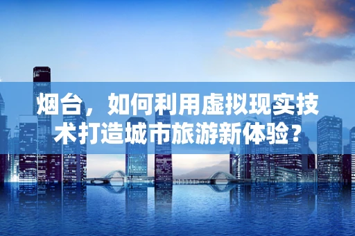 烟台，如何利用虚拟现实技术打造城市旅游新体验？