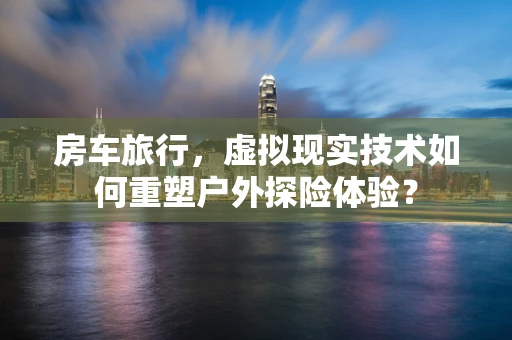 房车旅行，虚拟现实技术如何重塑户外探险体验？