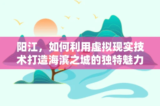 阳江，如何利用虚拟现实技术打造海滨之城的独特魅力？