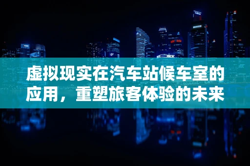 虚拟现实在汽车站候车室的应用，重塑旅客体验的未来？