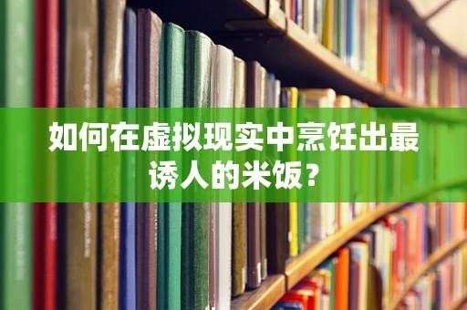 如何在虚拟现实中烹饪出最诱人的米饭？