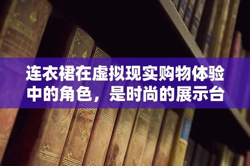 连衣裙在虚拟现实购物体验中的角色，是时尚的展示台，还是沉浸式体验的绊脚石？