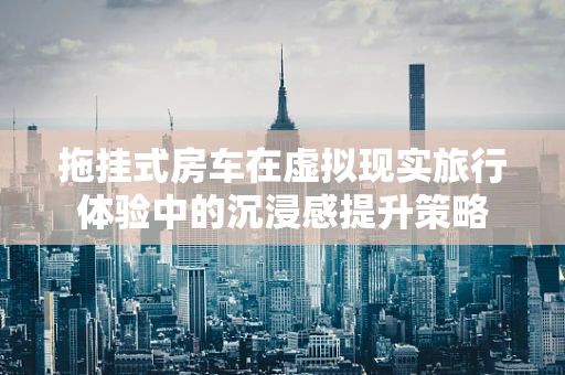 拖挂式房车在虚拟现实旅行体验中的沉浸感提升策略
