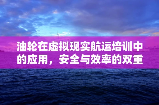 油轮在虚拟现实航运培训中的应用，安全与效率的双重提升？